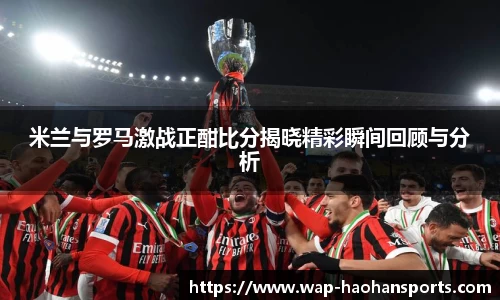 米兰与罗马激战正酣比分揭晓精彩瞬间回顾与分析